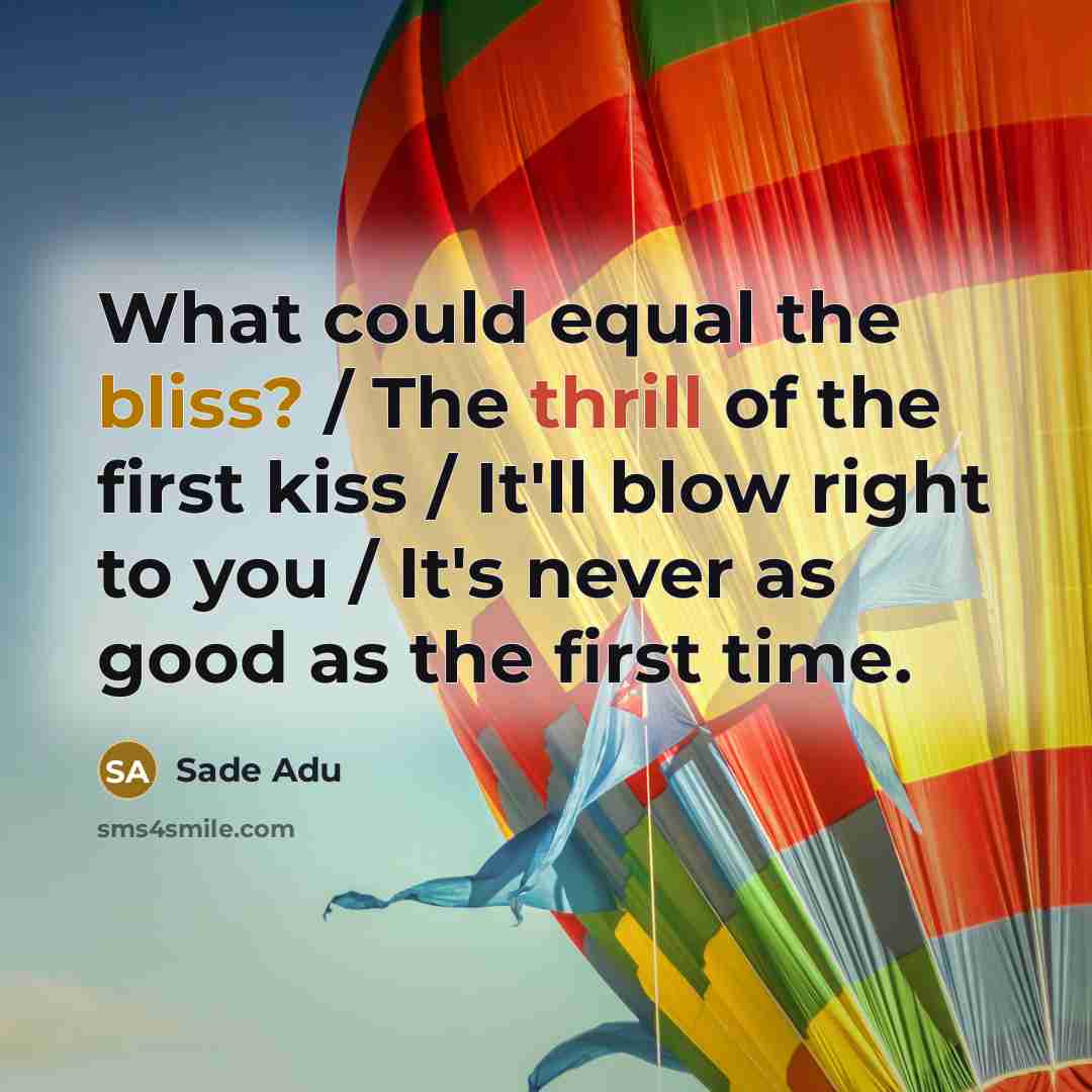 “What could equal the bliss? / The thrill of the first kiss / It'll blow right to you / It's never as good as the first time.” quote by Sade Adu