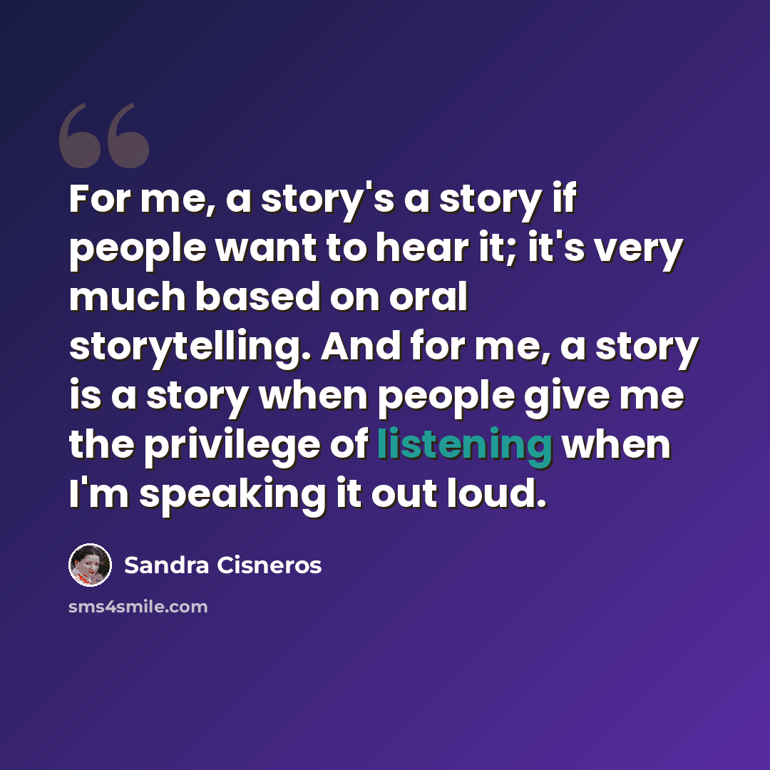 “For me, a story's a story if people want to hear it; it's very much based on oral storytelling. And for me, a story is a story when people give me the privilege of listening when I'm speaking it out loud.” quote by Sandra Cisneros