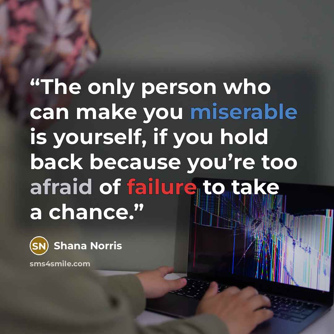 “The only person who can make you miserable is yourself, if you hold back because you’re too afraid of failure to take a chance.” quote by Shana Norris