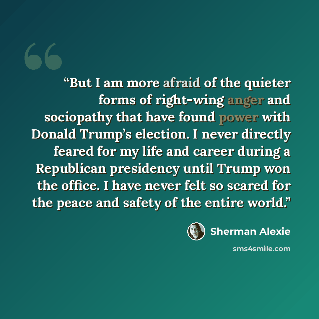 “But I am more afraid of the quieter forms of right-wing anger and sociopathy that have found power with Donald Trump’s election. I never directly feared for my life and career during a Republican presidency until Trump won the office. I have never felt so scared for the peace and safety of the…” quote by Sherman Alexie