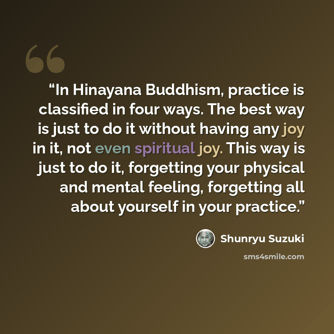 “In Hinayana Buddhism, practice is classified in four ways. The best way is just to do it without having any joy in it, not even spiritual joy. This way is just to do it, forgetting your physical and mental feeling, forgetting all about yourself in your practice.” quote by Shunryu Suzuki