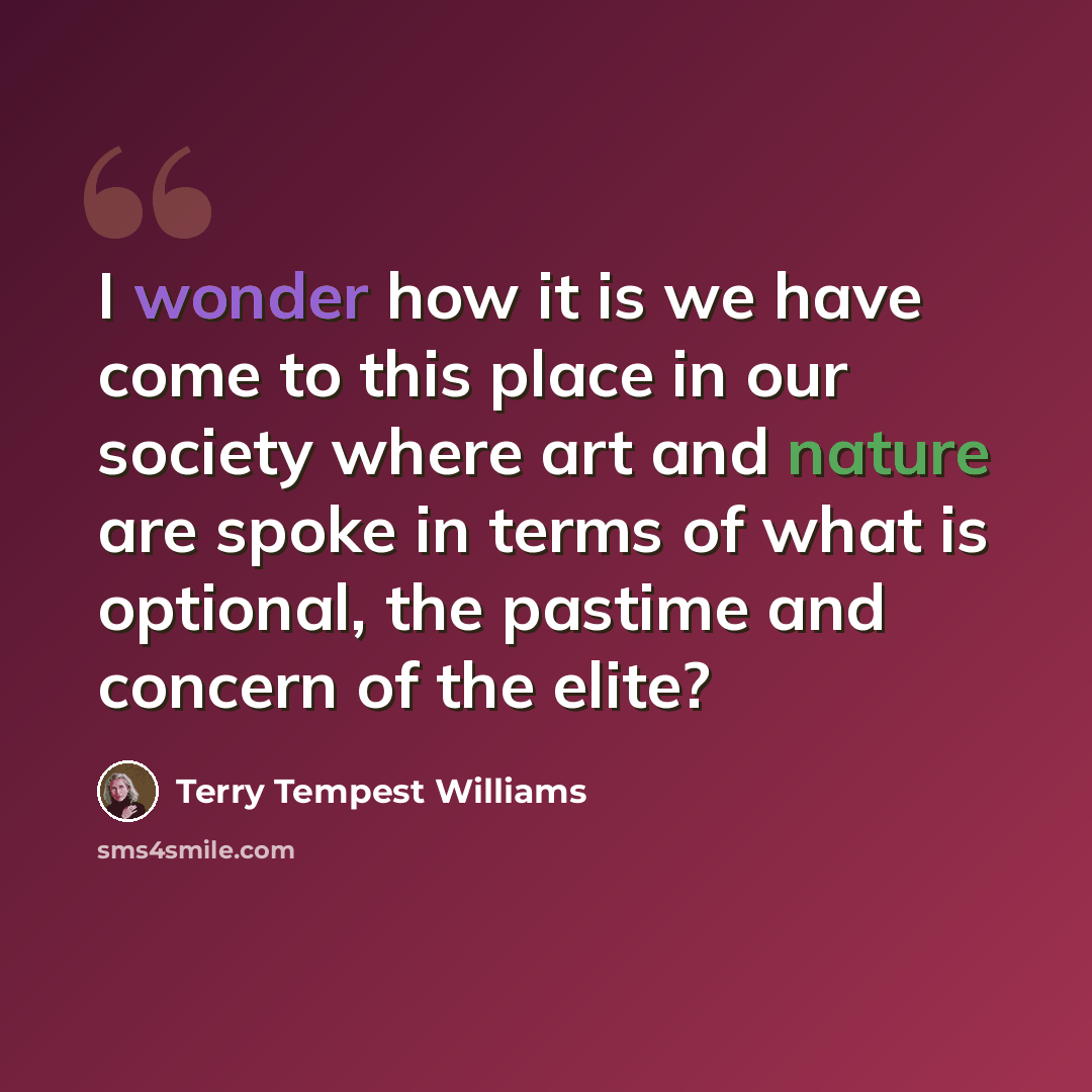 “I wonder how it is we have come to this place in our society where art and nature are spoke in terms of what is optional, the pastime and concern of the elite?” quote by Terry Tempest Williams