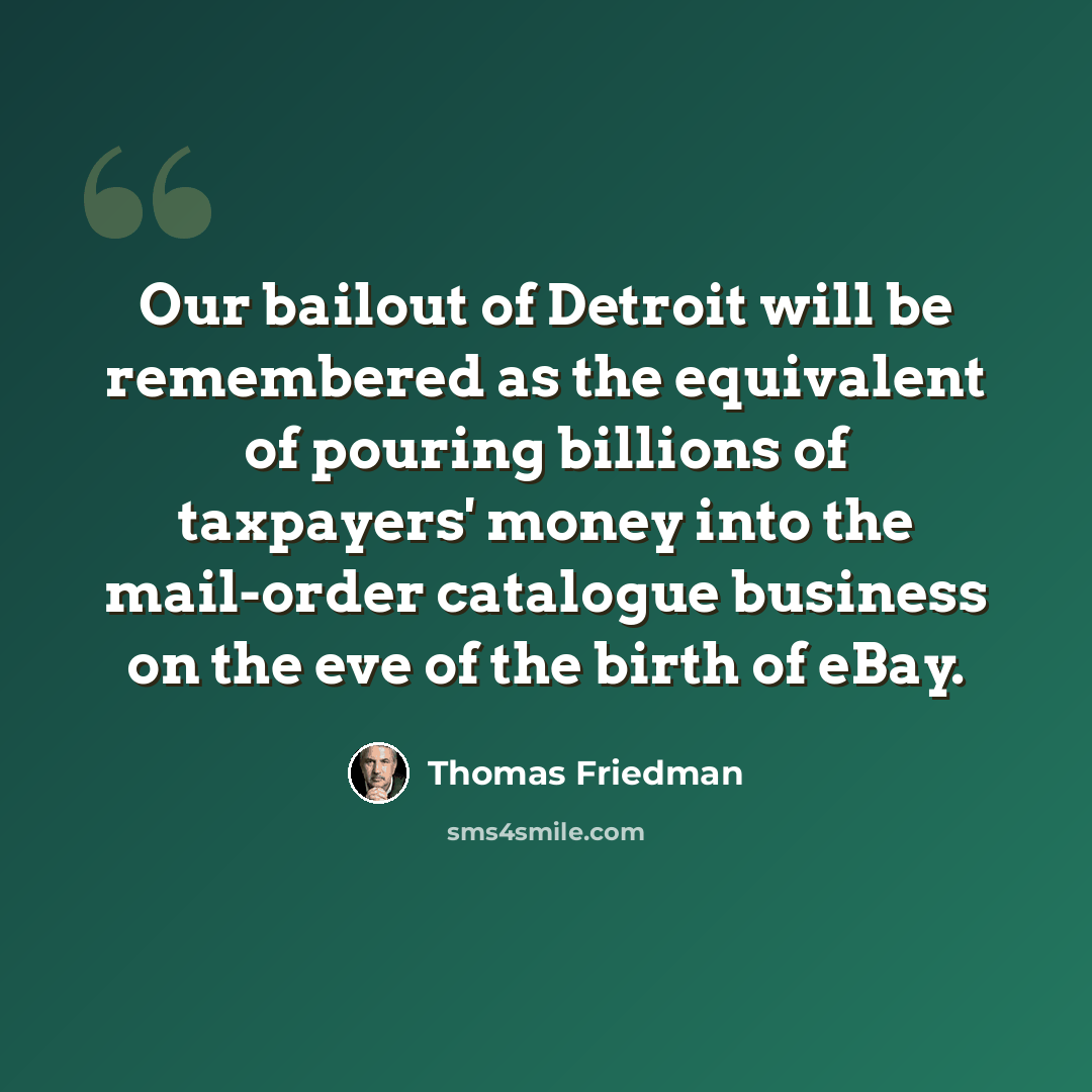 “Our bailout of Detroit will be remembered as the equivalent of pouring billions of taxpayers' money into the mail-order catalogue business on the eve of the birth of eBay.” quote by Thomas Friedman