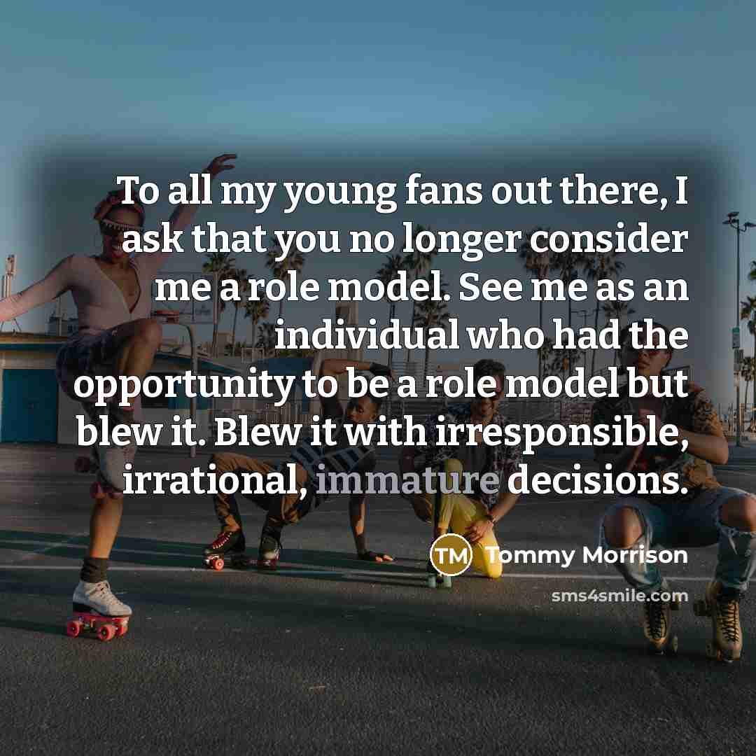 “To all my young fans out there, I ask that you no longer consider me a role model. See me as an individual who had the opportunity to be a role model but blew it. Blew it with irresponsible, irrational, immature decisions.” quote by Tommy Morrison