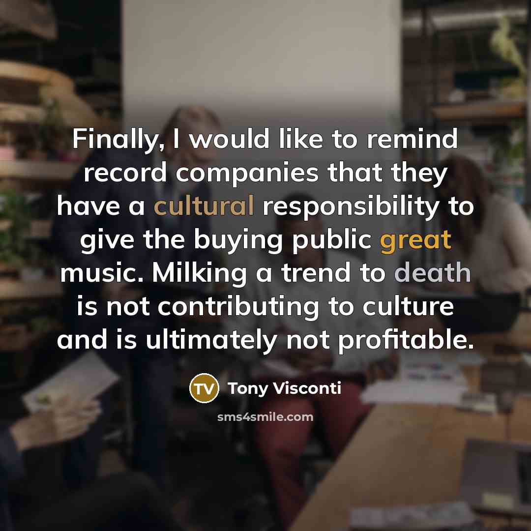 “Finally, I would like to remind record companies that they have a cultural responsibility to give the buying public great music. Milking a trend to death is not contributing to culture and is ultimately not profitable.” quote by Tony Visconti