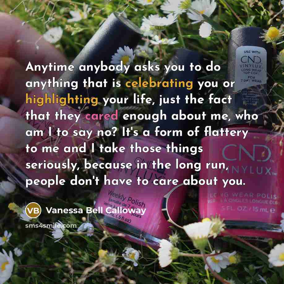 “Anytime anybody asks you to do anything that is celebrating you or highlighting your life, just the fact that they cared enough about me, who am I to say no? It's a form of flattery to me and I take those things seriously, because in the long run, people don't have to care about you.” quote by Vanessa Bell Calloway