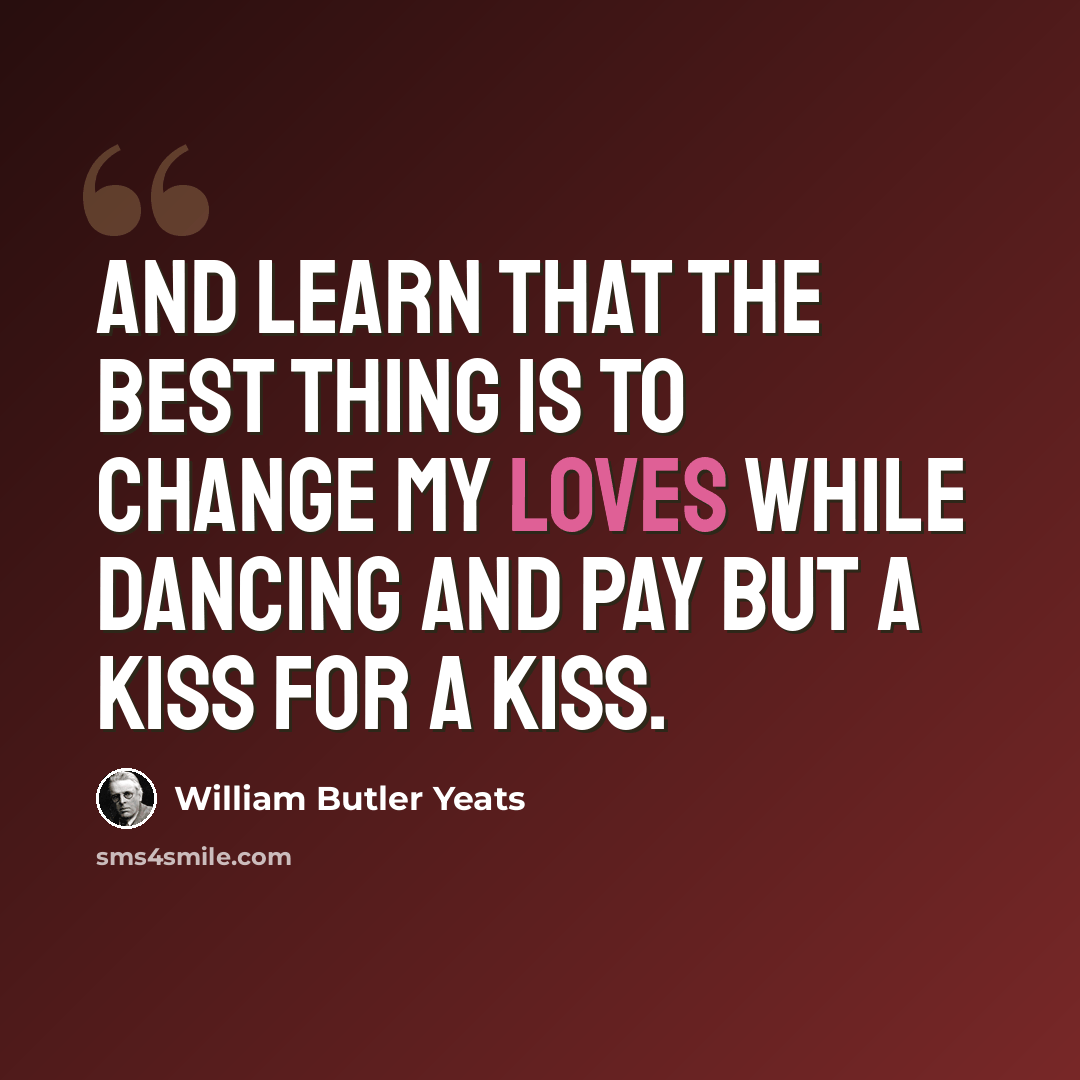 “And learn that the best thing is To change my loves while dancing And pay but a kiss for a kiss.” quote by William Butler Yeats