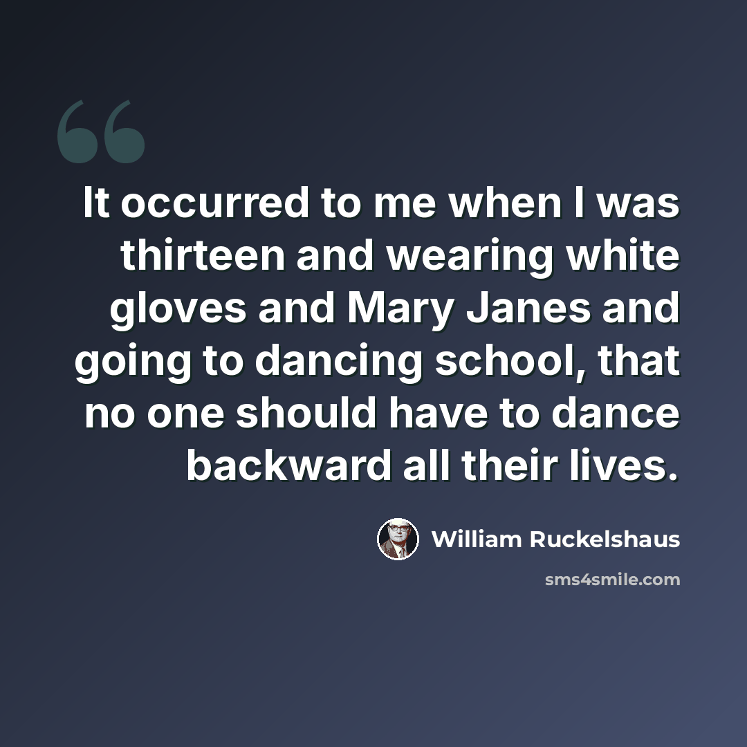 “It occurred to me when I was thirteen and wearing white gloves and Mary Janes and going to dancing school, that no one should have to dance backward all their lives.” quote by William Ruckelshaus