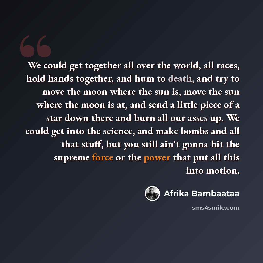 “We could get together all over the world, all races, hold hands together, and hum to death, and try to move the moon where the sun is, move the sun where the moon is at, and send a little piece of a star down there and burn all our asses up. We could get into the science, and make bombs and all…” quote by Afrika Bambaataa