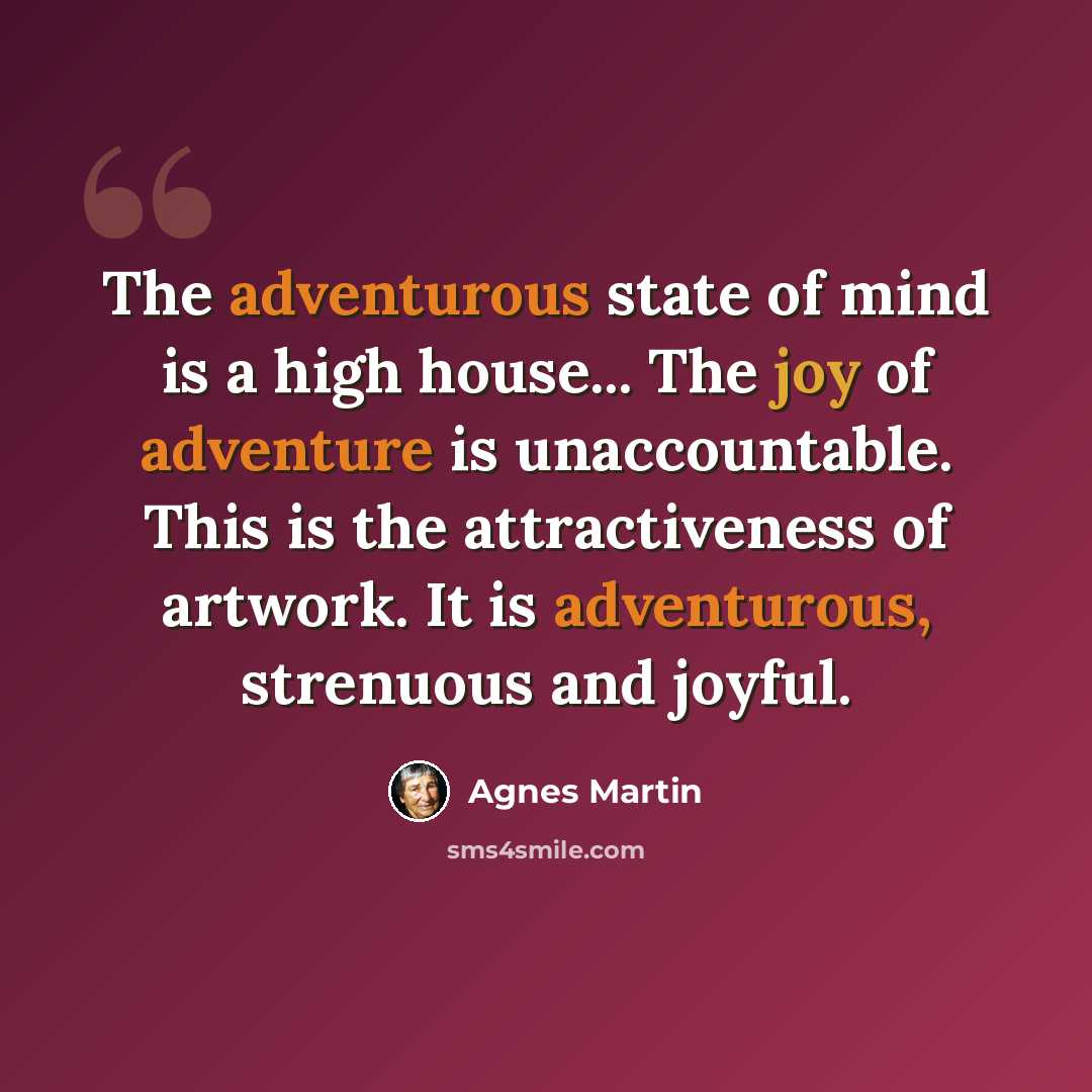 “The adventurous state of mind is a high house... The joy of adventure is unaccountable. This is the attractiveness of artwork. It is adventurous, strenuous and joyful.” quote by Agnes Martin