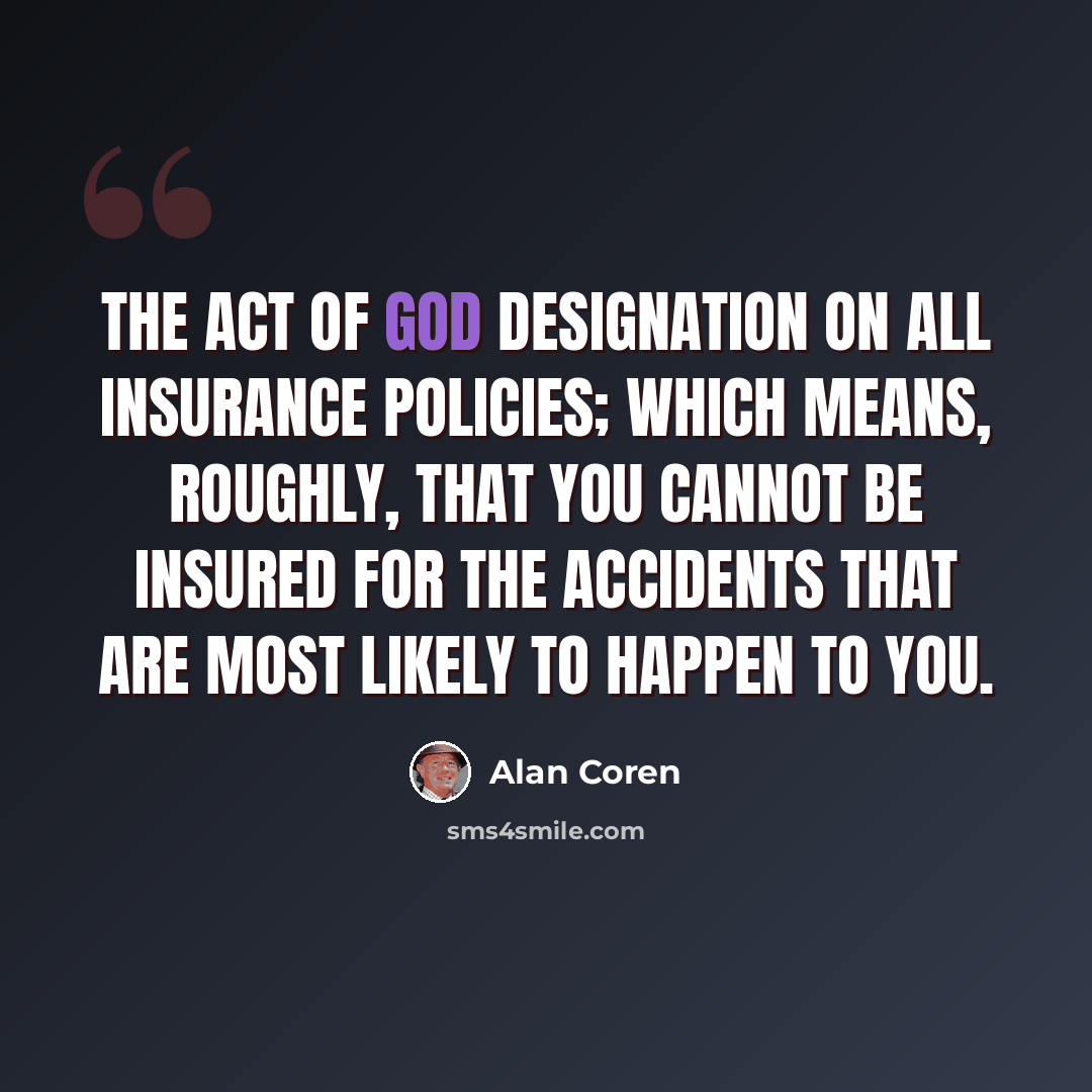 “The Act of God designation on all insurance policies; which means, roughly, that you cannot be insured for the accidents that are most likely to happen to you.” quote by Alan Coren