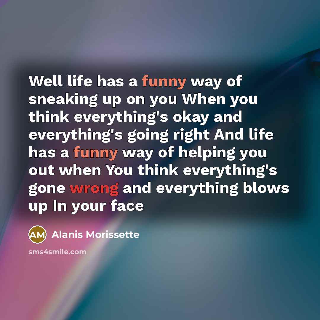 “Well life has a funny way of sneaking up on you When you think everything's okay and everything's going right And life has a funny way of helping you out when You think everything's gone wrong and everything blows up In your face” quote by Alanis Morissette
