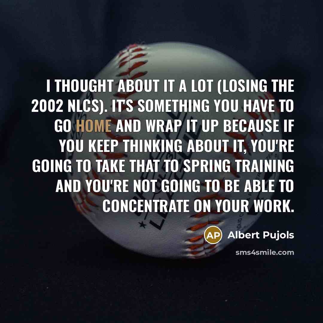 “I thought about it a lot (losing the 2002 NLCS). It's something you have to go home and wrap it up because if you keep thinking about it, you're going to take that to Spring Training and you're not going to be able to concentrate on your work.” quote by Albert Pujols