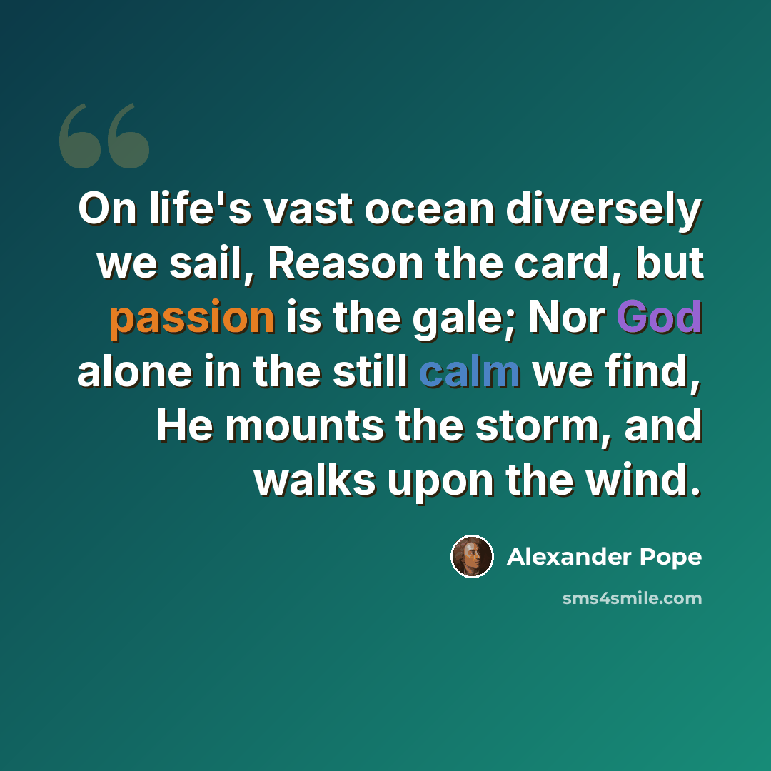 “On life's vast ocean diversely we sail, Reason the card, but passion is the gale; Nor God alone in the still calm we find, He mounts the storm, and walks upon the wind.” quote by Alexander Pope