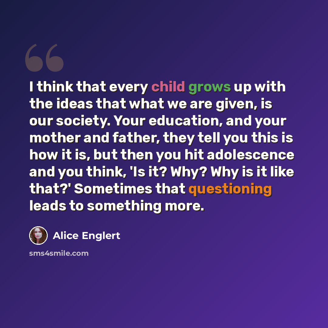 “I think that every child grows up with the ideas that what we are given, is our society. Your education, and your mother and father, they tell you this is how it is, but then you hit adolescence and you think, 'Is it? Why? Why is it like that?' Sometimes that questioning leads to something more.” quote by Alice Englert