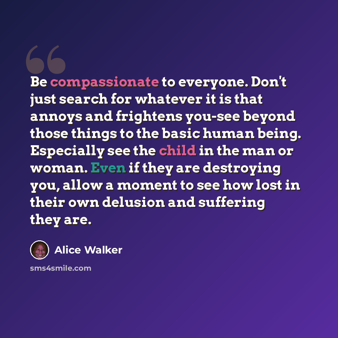 “Be compassionate to everyone. Don't just search for whatever it is that annoys and frightens you-see beyond those things to the basic human being. Especially see the child in the man or woman. Even if they are destroying you, allow a moment to see how lost in their own delusion and suffering they…” quote by Alice Walker