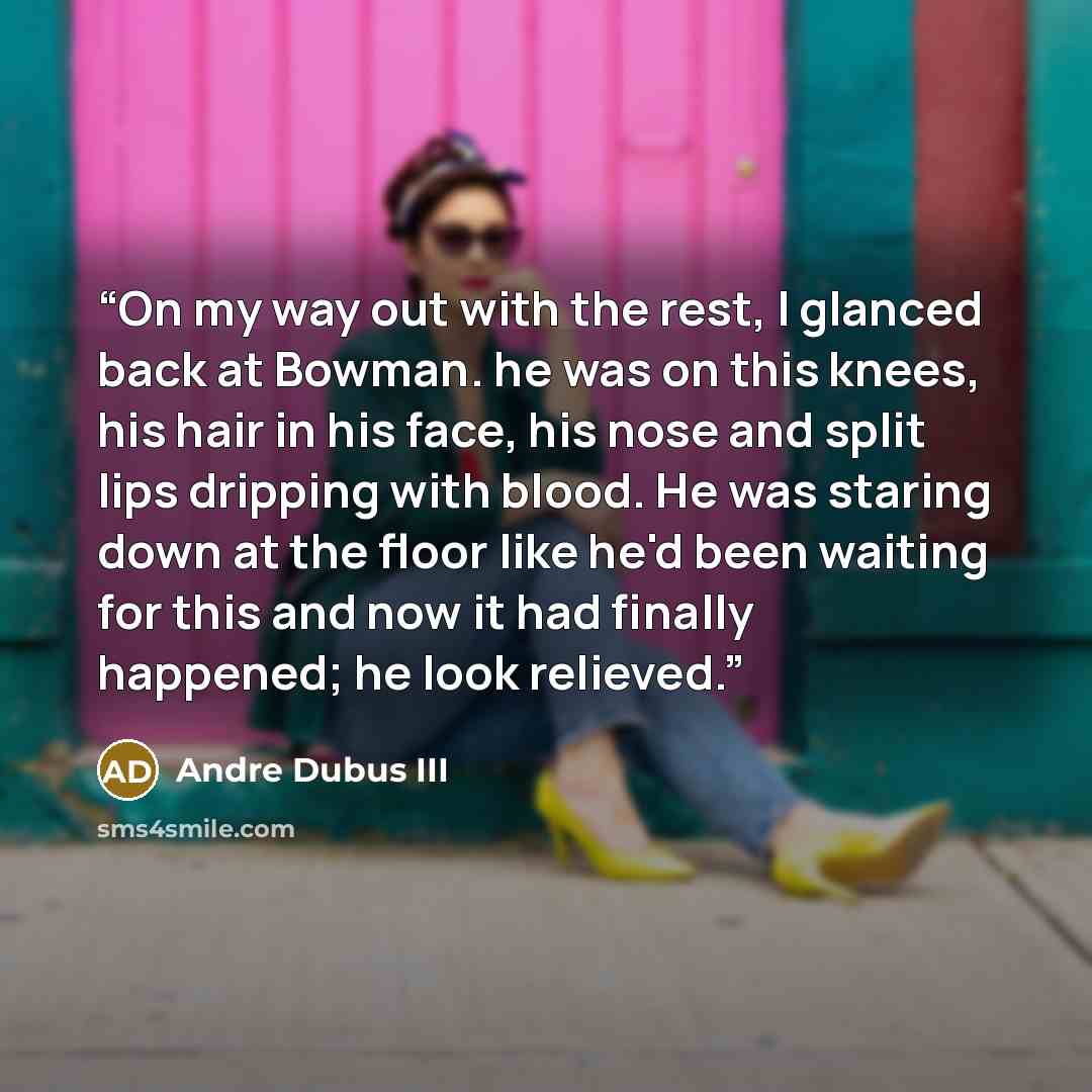 “On my way out with the rest, I glanced back at Bowman. he was on this knees, his hair in his face, his nose and split lips dripping with blood. He was staring down at the floor like he'd been waiting for this and now it had finally happened; he look relieved.” quote by Andre Dubus III