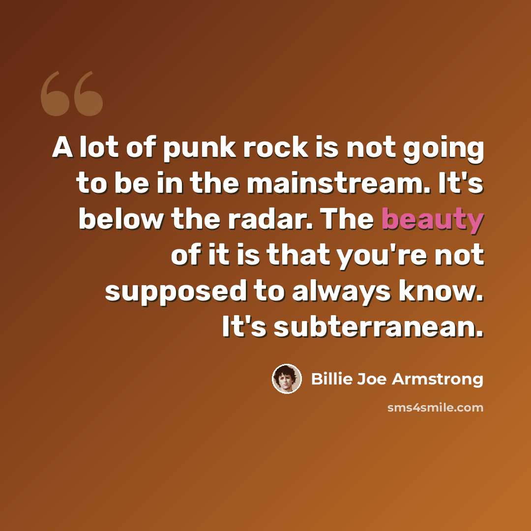 “A lot of punk rock is not going to be in the mainstream. It's below the radar. The beauty of it is that you're not supposed to always know. It's subterranean.” quote by Billie Joe Armstrong