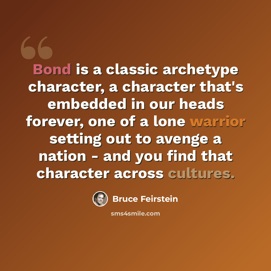 “Bond is a classic archetype character, a character that's embedded in our heads forever, one of a lone warrior setting out to avenge a nation - and you find that character across cultures.” quote by Bruce Feirstein