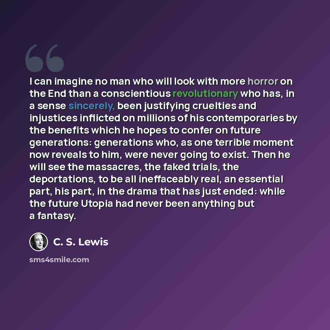 “I can imagine no man who will look with more horror on the End than a conscientious revolutionary who has, in a sense sincerely, been justifying cruelties and injustices inflicted on millions of his contemporaries by the benefits which he hopes to confer on future generations: generations who, as…” quote by C. S. Lewis