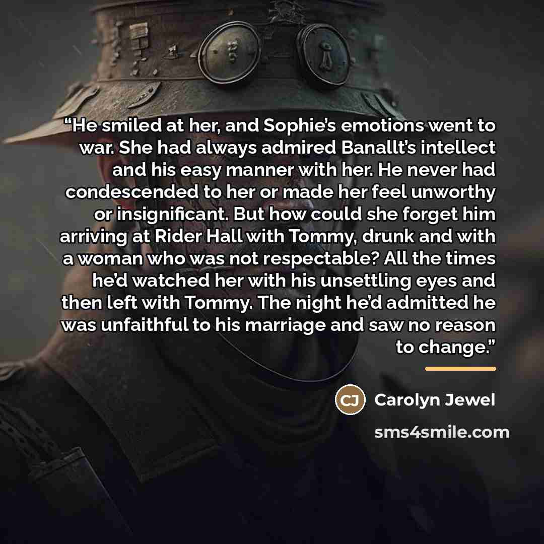 “He smiled at her, and Sophie’s emotions went to war. She had always admired Banallt’s intellect and his easy manner with her. He never had condescended to her or made her feel unworthy or insignificant. But how could she forget him arriving at Rider Hall with Tommy, drunk and with a woman who was…” quote by Carolyn Jewel