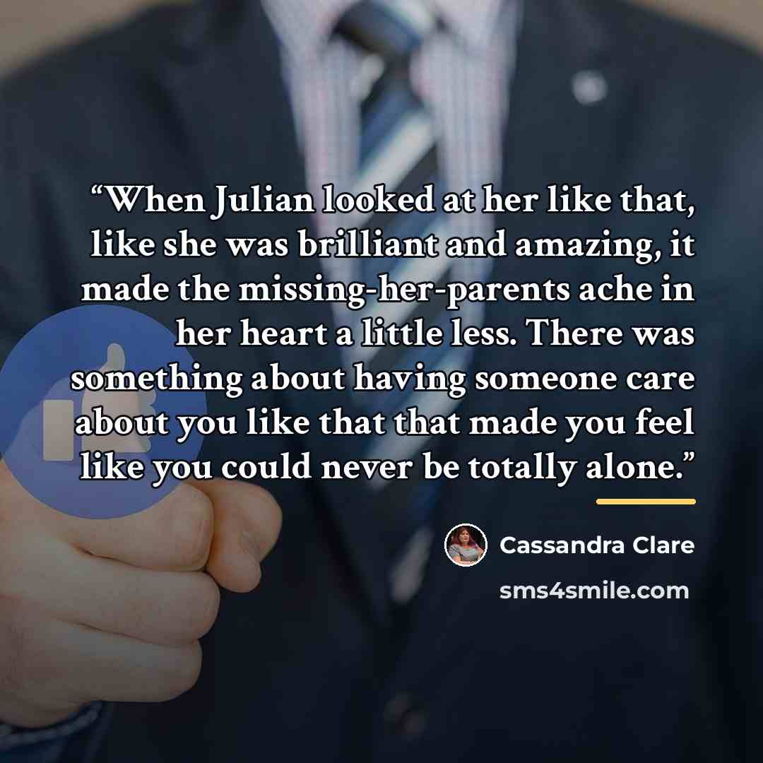 “When Julian looked at her like that, like she was brilliant and amazing, it made the missing-her-parents ache in her heart a little less. There was something about having someone care about you like that that made you feel like you could never be totally alone.” quote by Cassandra Clare