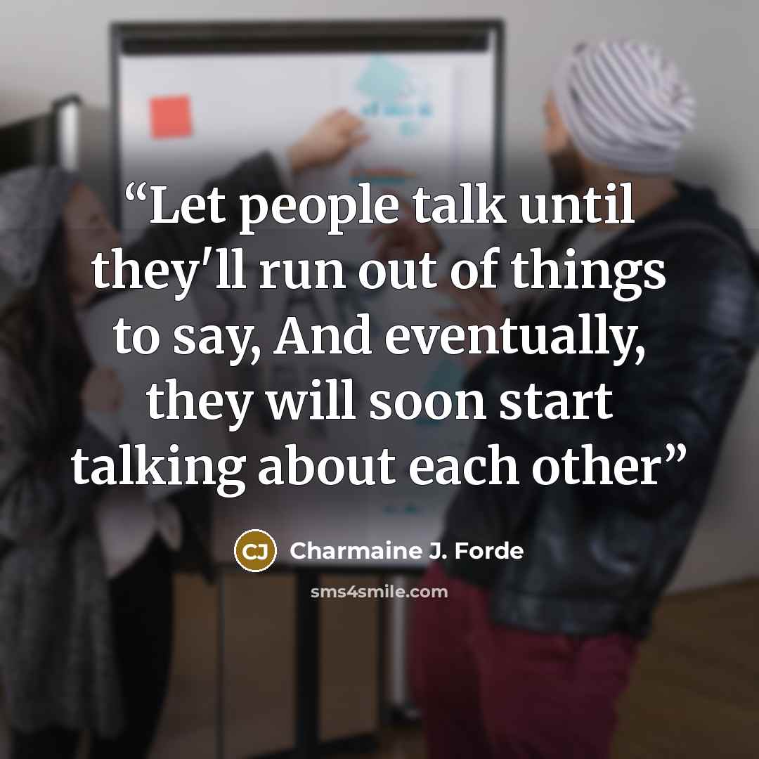 “Let people talk until they'll run out of things to say, And eventually, they will soon start talking about each other” quote by Charmaine J. Forde