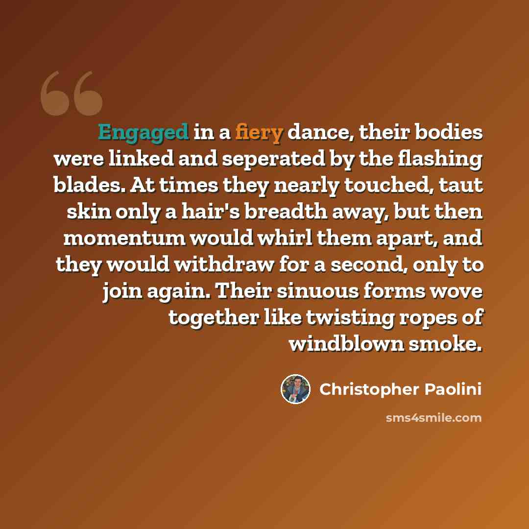 “Engaged in a fiery dance, their bodies were linked and seperated by the flashing blades. At times they nearly touched, taut skin only a hair's breadth away, but then momentum would whirl them apart, and they would withdraw for a second, only to join again. Their sinuous forms wove together like…” quote by Christopher Paolini