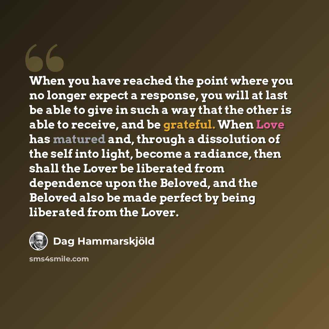 “When you have reached the point where you no longer expect a response, you will at last be able to give in such a way that the other is able to receive, and be grateful. When Love has matured and, through a dissolution of the self into light, become a radiance, then shall the Lover be liberated…” quote by Dag Hammarskjold