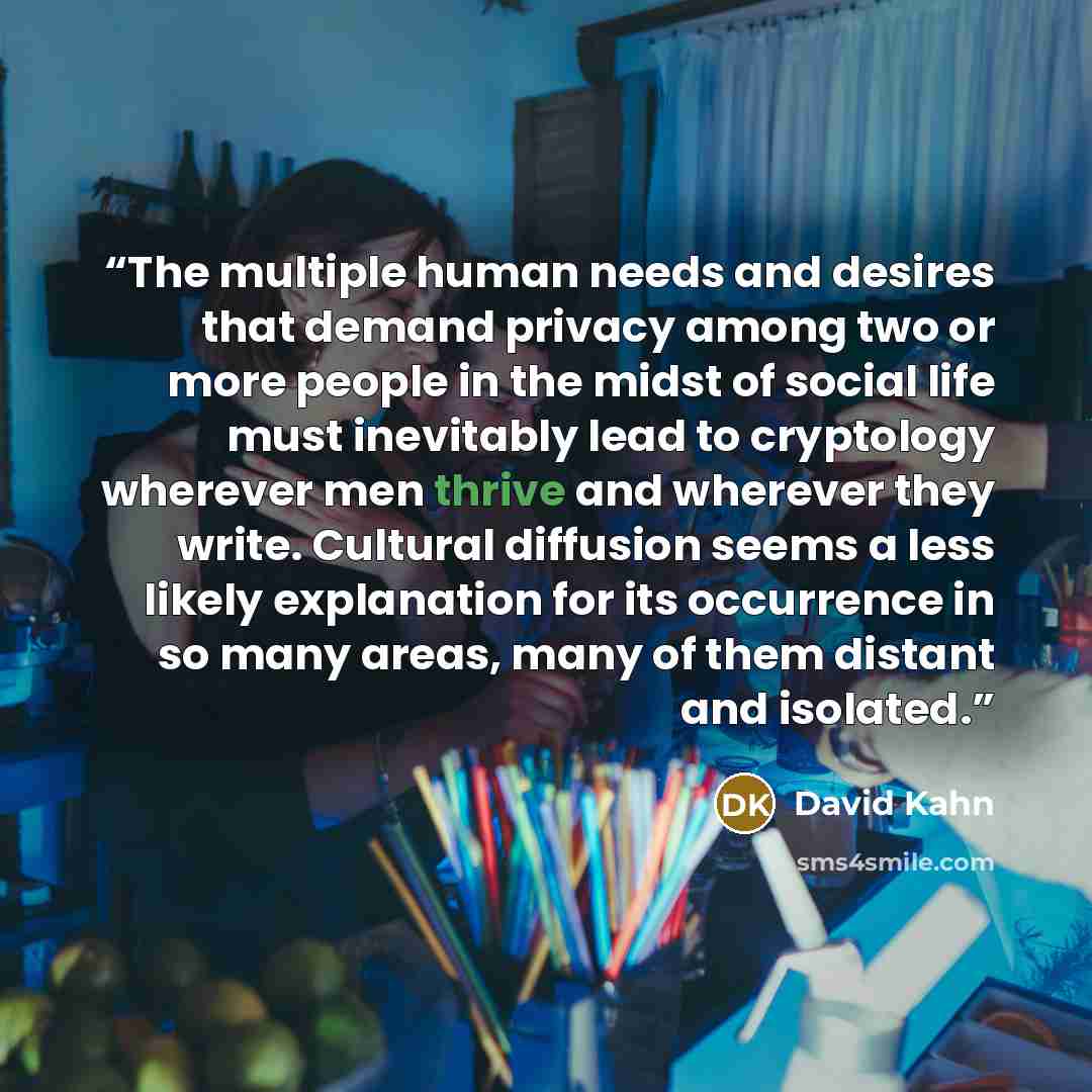 “The multiple human needs and desires that demand privacy among two or more people in the midst of social life must inevitably lead to cryptology wherever men thrive and wherever they write. Cultural diffusion seems a less likely explanation for its occurrence in so many areas, many of them distant…” quote by David Kahn