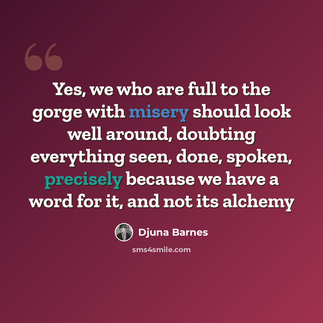 “Yes, we who are full to the gorge with misery should look well around, doubting everything seen, done, spoken, precisely because we have a word for it, and not its alchemy” quote by Djuna Barnes