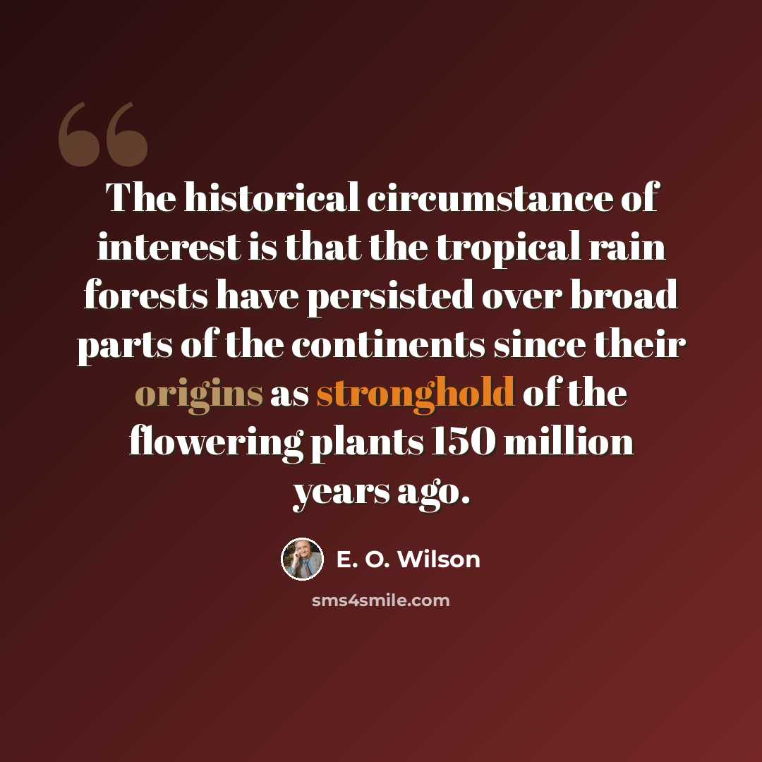 “The historical circumstance of interest is that the tropical rain forests have persisted over broad parts of the continents since their origins as stronghold of the flowering plants 150 million years ago.” quote by E. O. Wilson