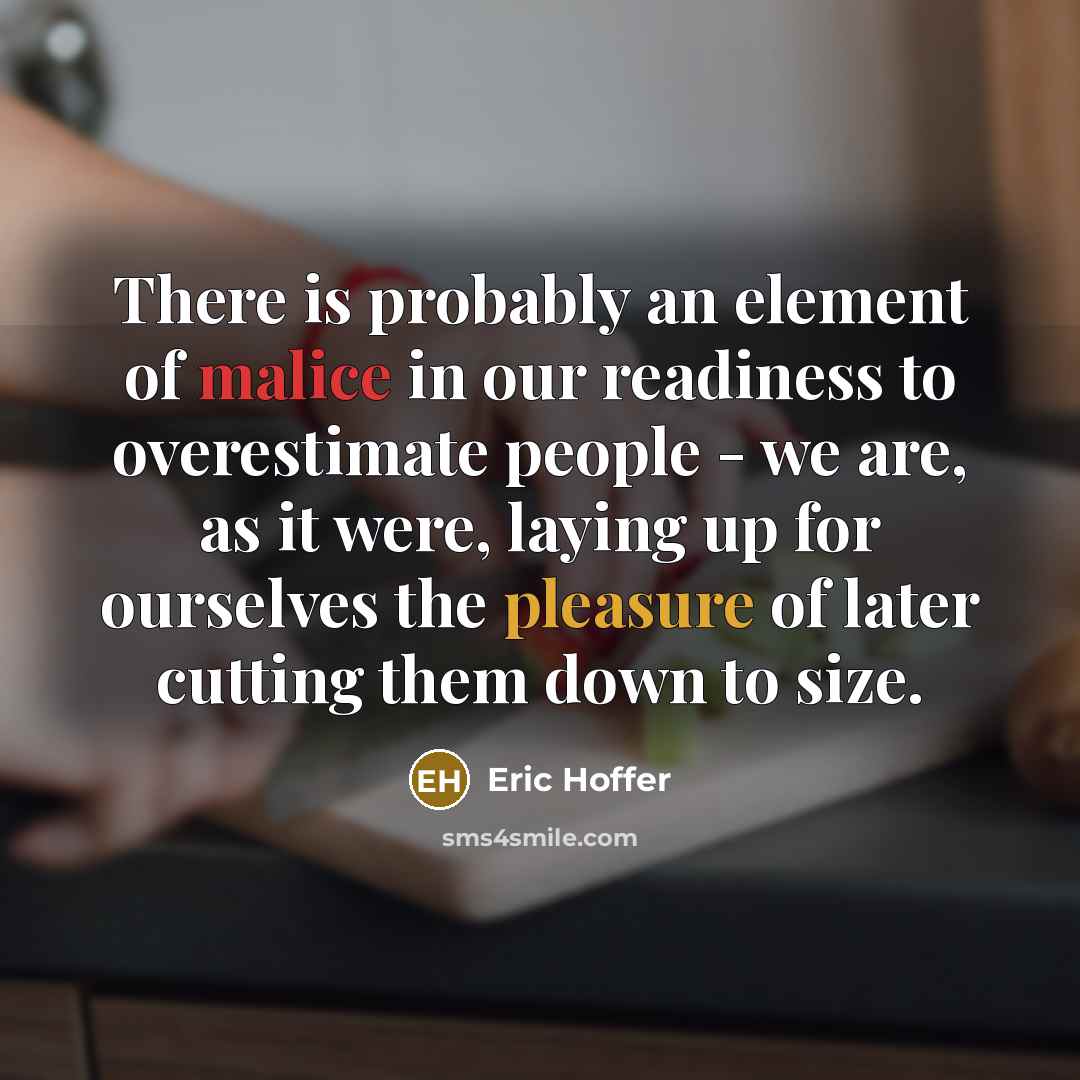 “There is probably an element of malice in our readiness to overestimate people - we are, as it were, laying up for ourselves the pleasure of later cutting them down to size.” quote by Eric Hoffer