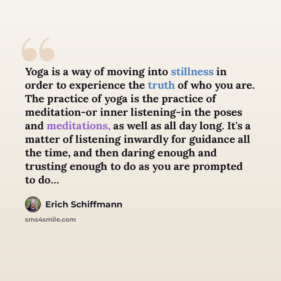 “Yoga is a way of moving into stillness in order to experience the truth of who you are. The practice of yoga is the practice of meditation-or inner listening-in the poses and meditations, as well as all day long. It's a matter of listening inwardly for guidance all the time, and then daring enough…” quote by Erich Schiffmann