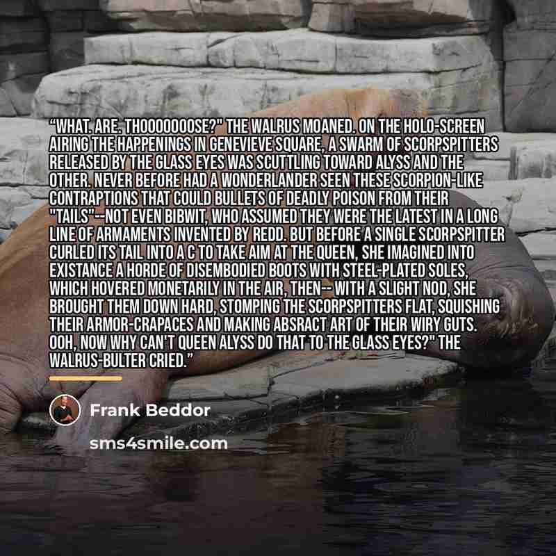 “What. Are. Thooooooose?" the walrus moaned. On the holo-screen airing the happenings in Genevieve Square, a swarm of scorpspitters released by the Glass Eyes was scuttling toward Alyss and the other. Never before had a Wonderlander seen these scorpion-like contraptions that could bullets of deadly…” quote by Frank Beddor