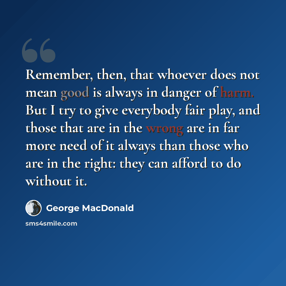 “Remember, then, that whoever does not mean good is always in danger of harm. But I try to give everybody fair play, and those that are in the wrong are in far more need of it always than those who are in the right: they can afford to do without it.” quote by George MacDonald