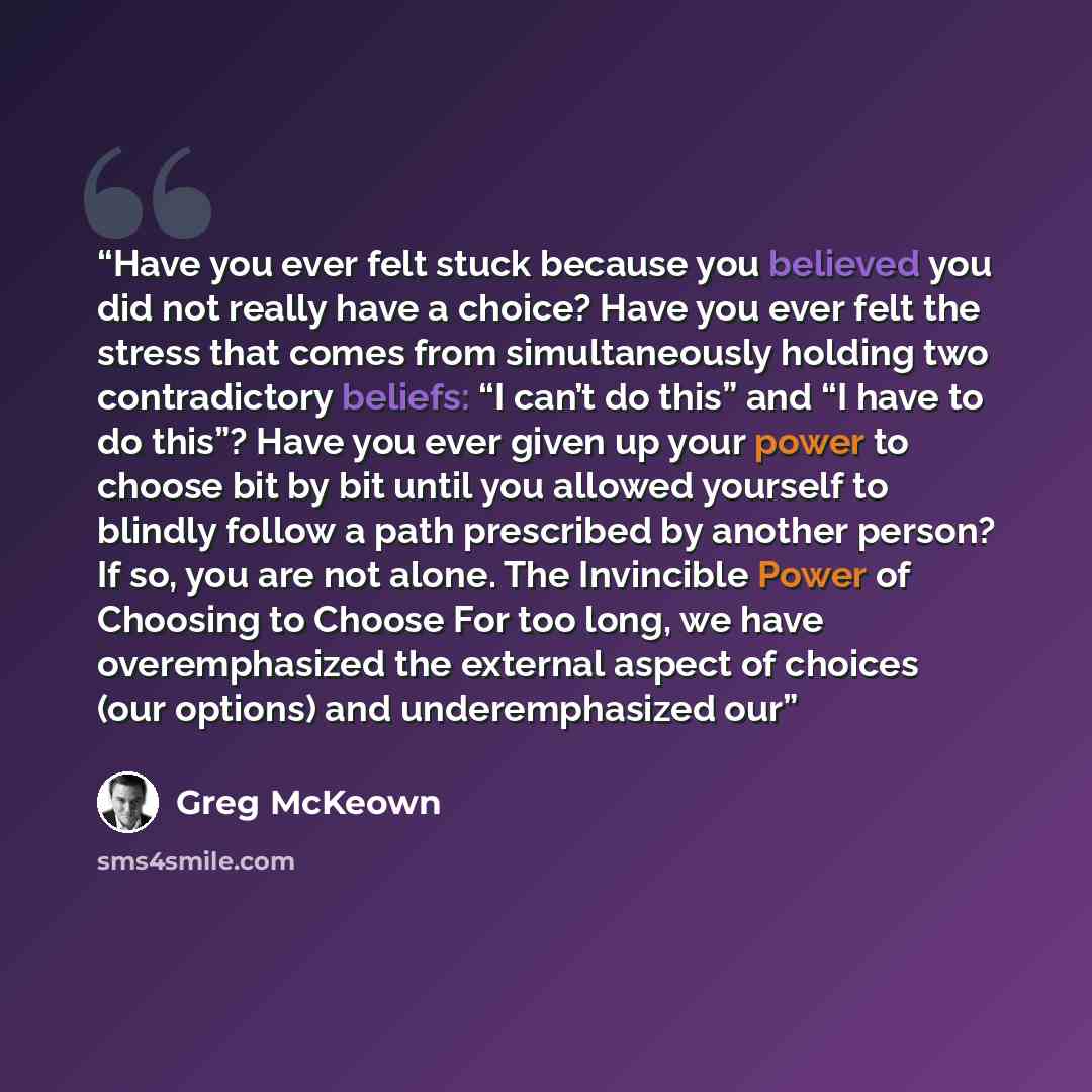 “Have you ever felt stuck because you believed you did not really have a choice? Have you ever felt the stress that comes from simultaneously holding two contradictory beliefs: “I can’t do this” and “I have to do this”? Have you ever given up your power to choose bit by bit until you allowed…” quote by Greg McKeown