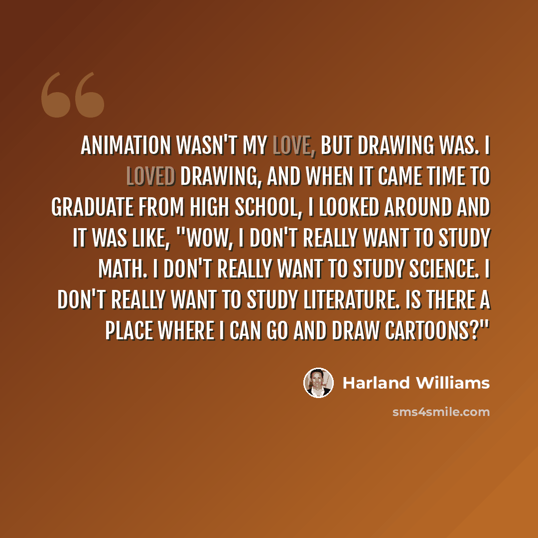“Animation wasn't my love, but drawing was. I loved drawing, and when it came time to graduate from high school, I looked around and it was like, "Wow, I don't really want to study math. I don't really want to study science. I don't really want to study literature. Is there a place where I can go…” quote by Harland Williams