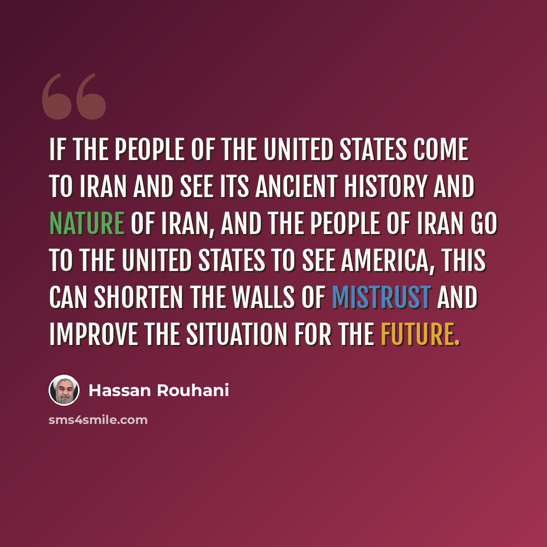 “If the people of the United States come to Iran and see its ancient history and nature of Iran, and the people of Iran go to the United States to see America, this can shorten the walls of mistrust and improve the situation for the future.” quote by Hassan Rouhani