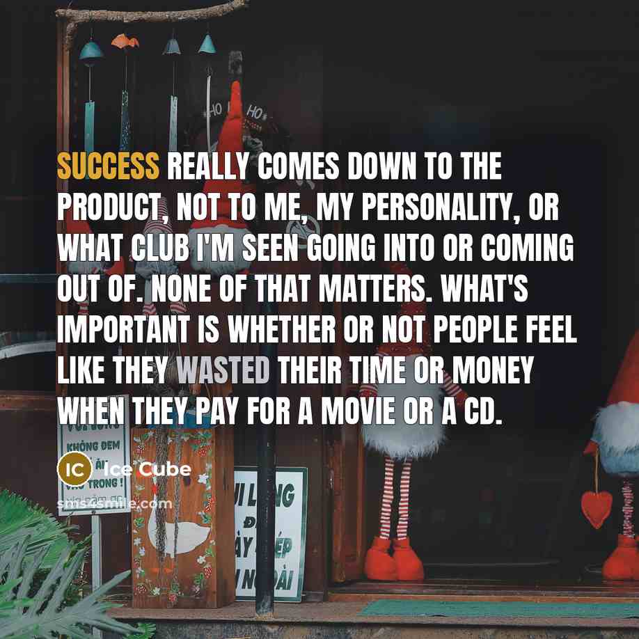 “Success really comes down to the product, not to me, my personality, or what club I'm seen going into or coming out of. None of that matters. What's important is whether or not people feel like they wasted their time or money when they pay for a movie or a CD.” quote by Ice Cube
