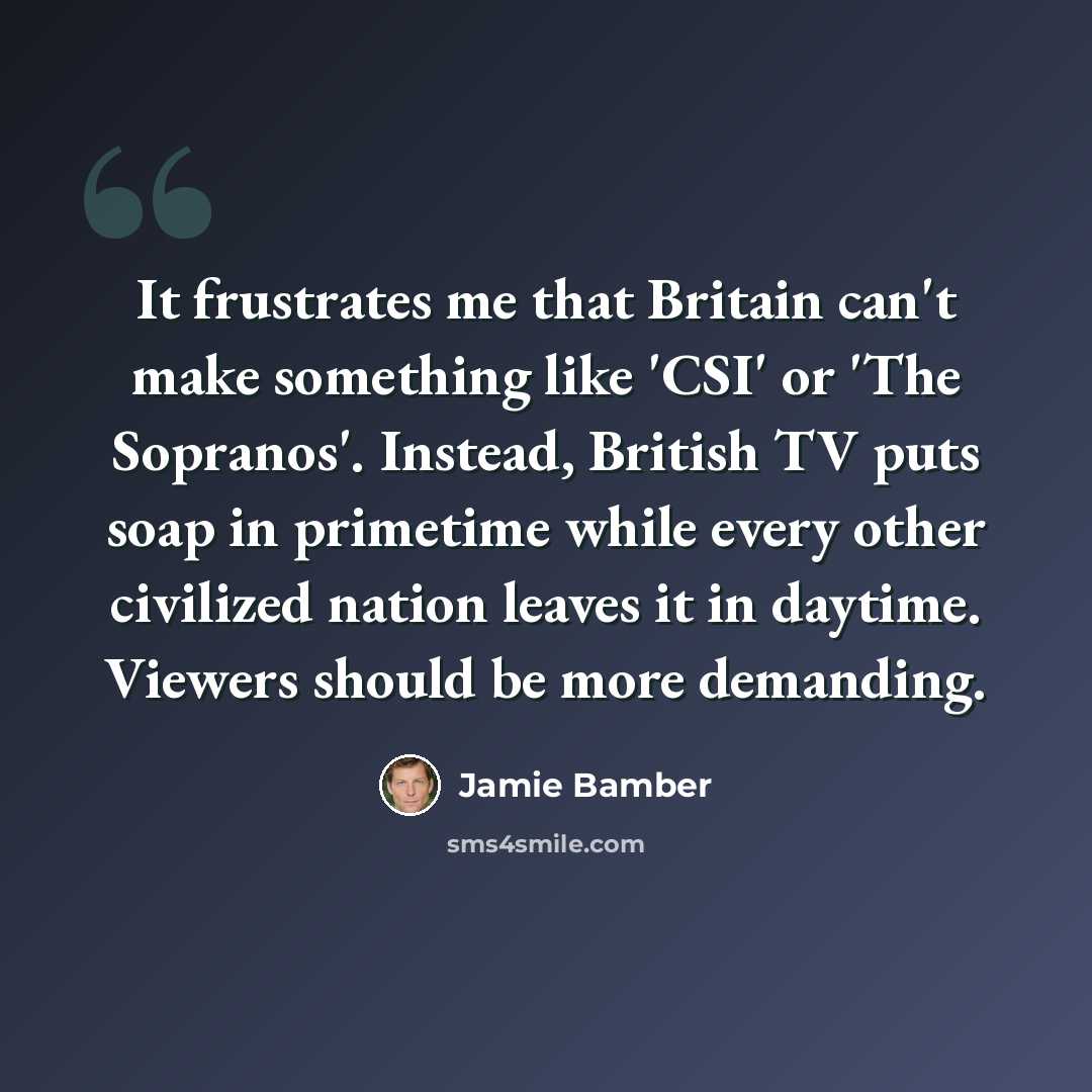 “It frustrates me that Britain can't make something like 'CSI' or 'The Sopranos'. Instead, British TV puts soap in primetime while every other civilized nation leaves it in daytime. Viewers should be more demanding.” quote by Jamie Bamber