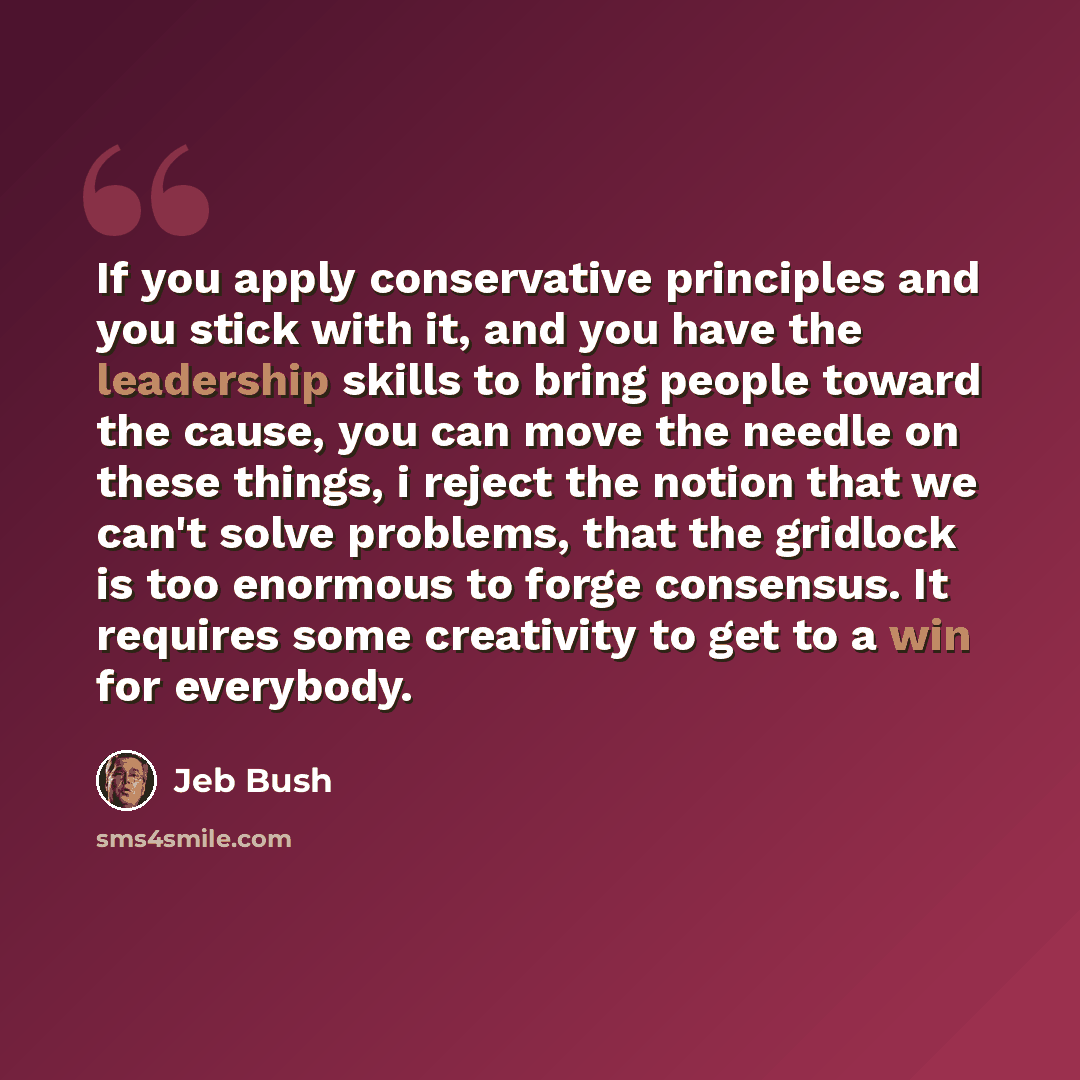 “If you apply conservative principles and you stick with it, and you have the leadership skills to bring people toward the cause, you can move the needle on these things, i reject the notion that we can't solve problems, that the gridlock is too enormous to forge consensus. It requires some…” quote by Jeb Bush