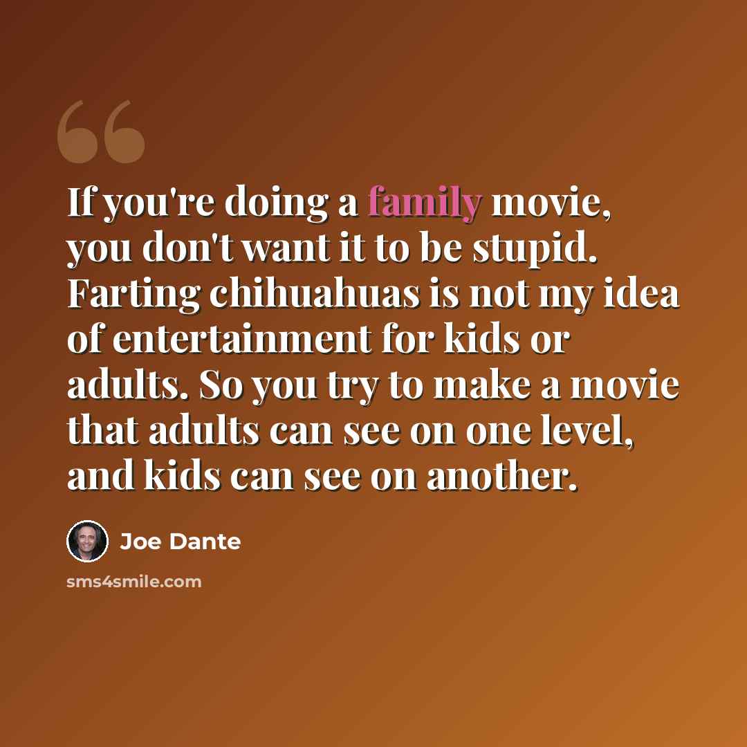 “If you're doing a family movie, you don't want it to be stupid. Farting chihuahuas is not my idea of entertainment for kids or adults. So you try to make a movie that adults can see on one level, and kids can see on another.” quote by Joe Dante