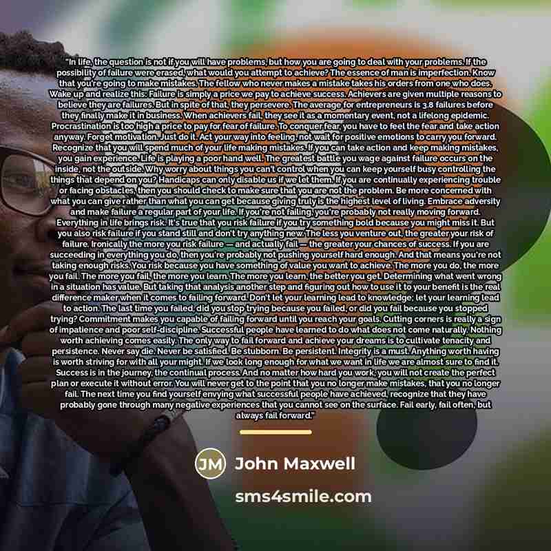 “In life, the question is not if you will have problems, but how you are going to deal with your problems. If the possibility of failure were erased, what would you attempt to achieve? The essence of man is imperfection. Know that you're going to make mistakes. The fellow who never makes a mistake…” quote by John Maxwell
