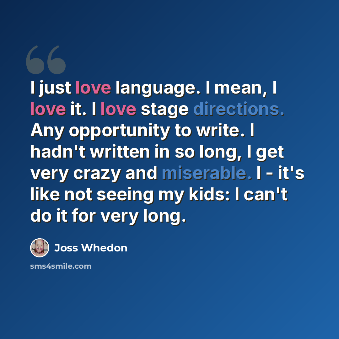 “I just love language. I mean, I love it. I love stage directions. Any opportunity to write. I hadn't written in so long, I get very crazy and miserable. I - it's like not seeing my kids: I can't do it for very long.” quote by Joss Whedon