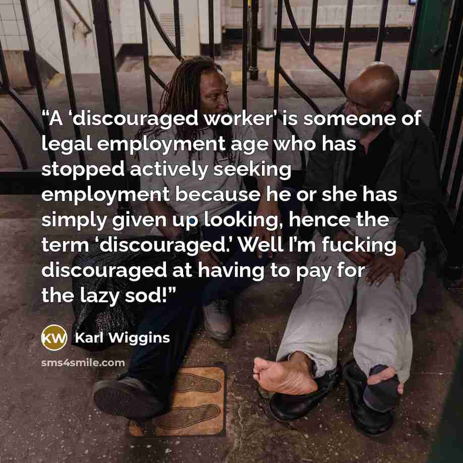 “A ‘discouraged worker’ is someone of legal employment age who has stopped actively seeking employment because he or she has simply given up looking, hence the term ‘discouraged.’ Well I’m fucking discouraged at having to pay for the lazy sod!” quote by Karl Wiggins