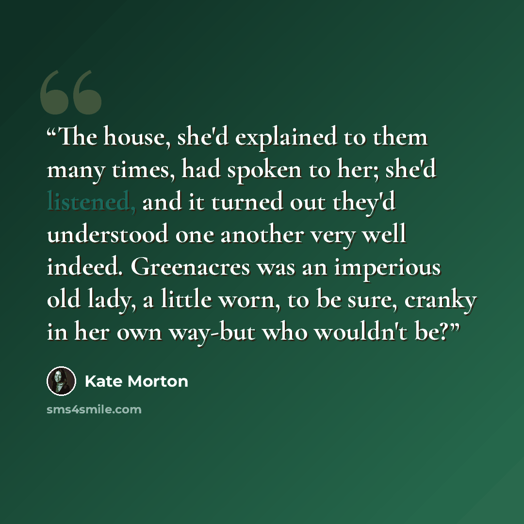 “The house, she'd explained to them many times, had spoken to her; she'd listened, and it turned out they'd understood one another very well indeed. Greenacres was an imperious old lady, a little worn, to be sure, cranky in her own way-but who wouldn't be?” quote by Kate Morton