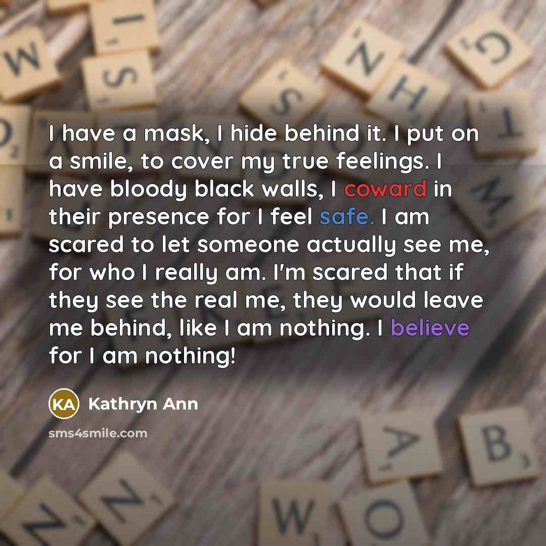 “I have a mask, I hide behind it. I put on a smile, to cover my true feelings. I have bloody black walls, I coward in their presence for I feel safe. I am scared to let someone actually see me, for who I really am. I'm scared that if they see the real me, they would leave me behind, like I am…” quote by Kathryn Ann