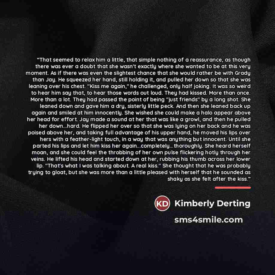 “That seemed to relax him a little, that simple nothing of a reassurance, as though there was ever a doubt that she wasn't exactly where she wanted to be at this very moment. As if there was even the slightest chance that she would rather be with Grady than Jay. He squeezed her hand, still holding…” quote by Kimberly Derting