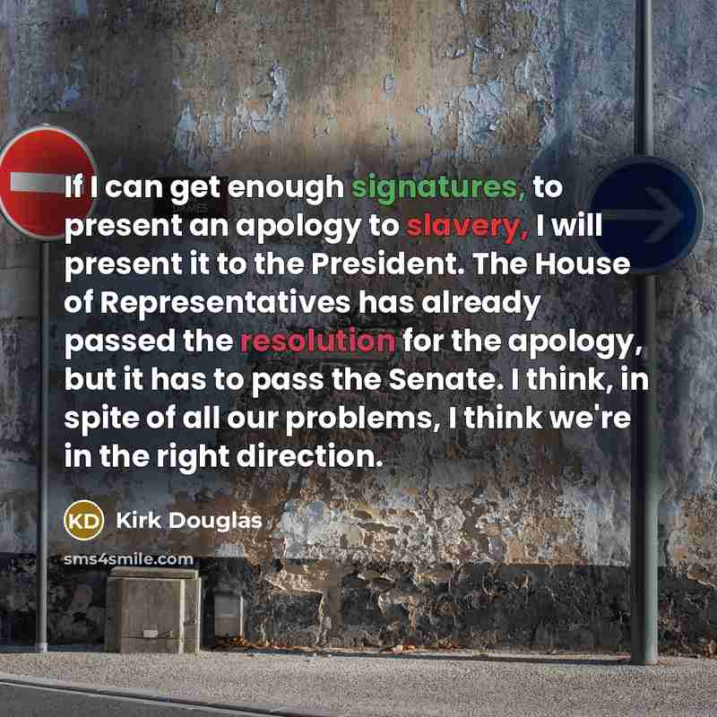 “If I can get enough signatures, to present an apology to slavery, I will present it to the President. The House of Representatives has already passed the resolution for the apology, but it has to pass the Senate. I think, in spite of all our problems, I think we're in the right direction.” quote by Kirk Douglas